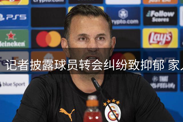 记者披露球员转会纠纷致抑郁 家人反对成加盟枪手障碍